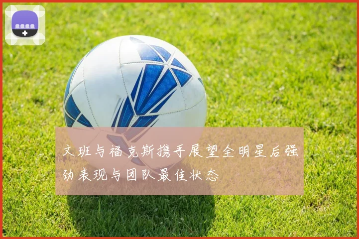 文班与福克斯携手展望全明星后强劲表现与团队最佳状态
