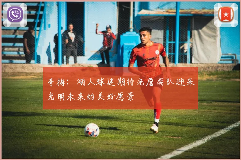 夸梅：湖人球迷期待老詹离队迎来光明未来的美好愿景