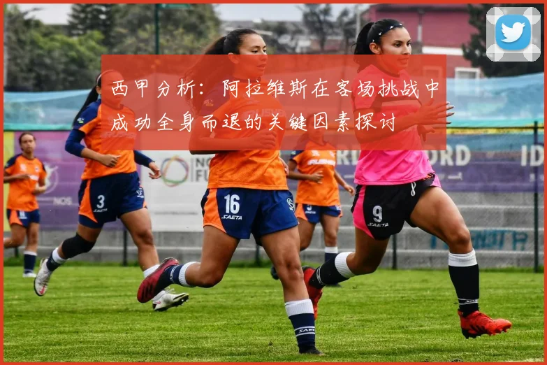 西甲分析：阿拉维斯在客场挑战中成功全身而退的关键因素探讨