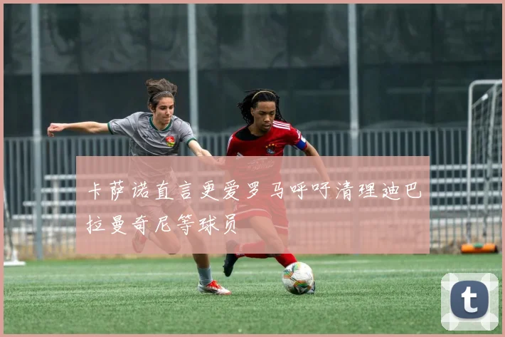 卡萨诺直言更爱罗马呼吁清理迪巴拉曼奇尼等球员