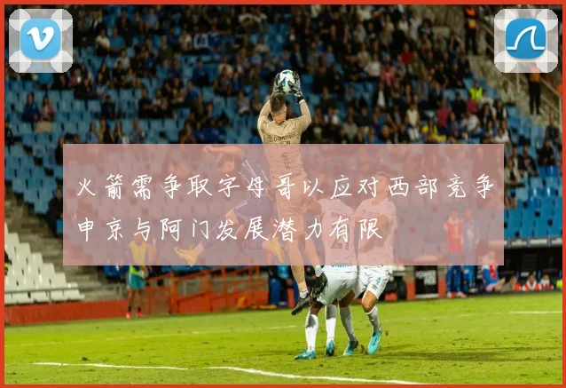 火箭需争取字母哥以应对西部竞争申京与阿门发展潜力有限