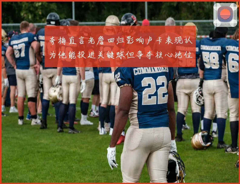 夸梅直言老詹回归影响卢卡表现认为他能投进关键球但争夺核心地位成阻碍