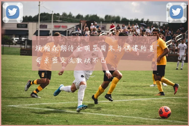 杨瀚森期待全明星周末与偶像约基奇亲密交流激动不已