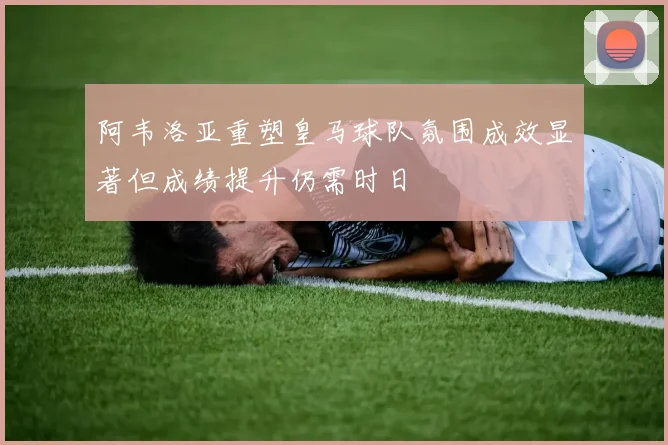 阿韦洛亚重塑皇马球队氛围成效显著但成绩提升仍需时日