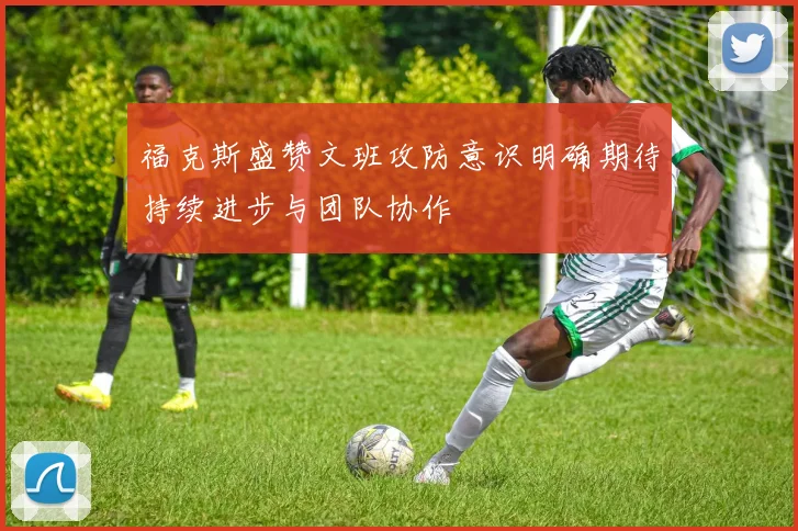 福克斯盛赞文班攻防意识明确期待持续进步与团队协作