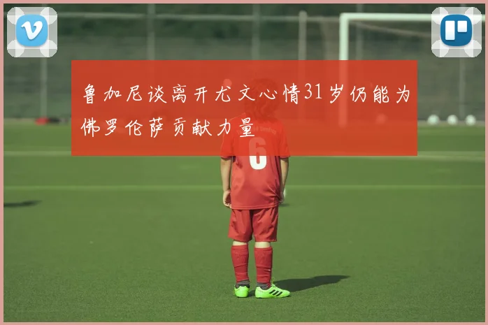 鲁加尼谈离开尤文心情31岁仍能为佛罗伦萨贡献力量