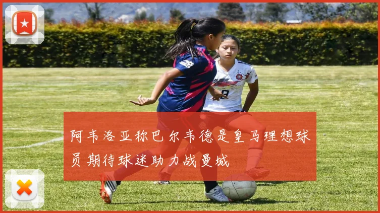 阿韦洛亚称巴尔韦德是皇马理想球员期待球迷助力战曼城