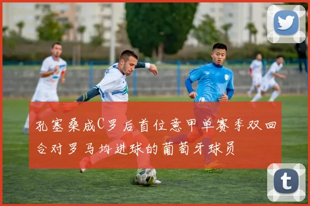 孔塞桑成C罗后首位意甲单赛季双回合对罗马均进球的葡萄牙球员