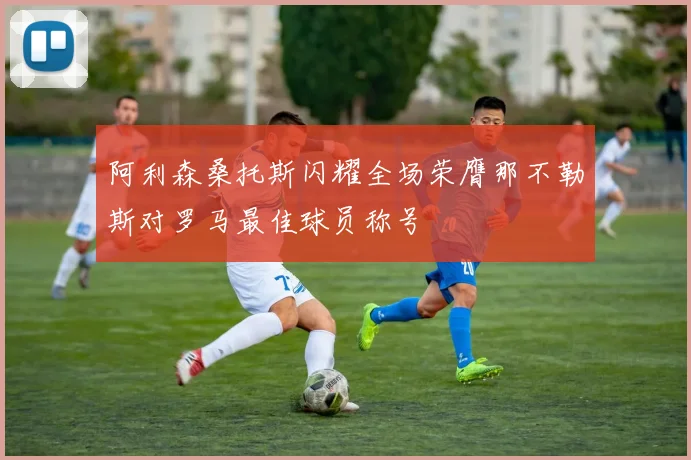 阿利森桑托斯闪耀全场荣膺那不勒斯对罗马最佳球员称号