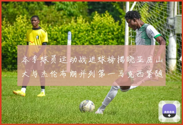 本季球员运动战进球榜揭晓亚历山大与杰伦布朗并列第一马克西紧随其后