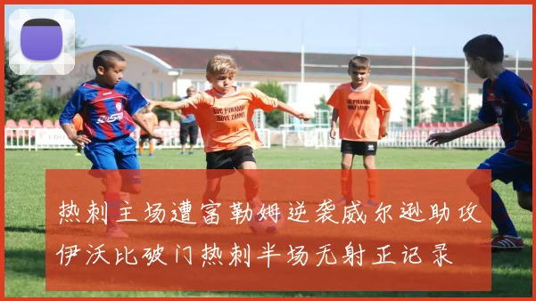 热刺主场遭富勒姆逆袭威尔逊助攻伊沃比破门热刺半场无射正记录