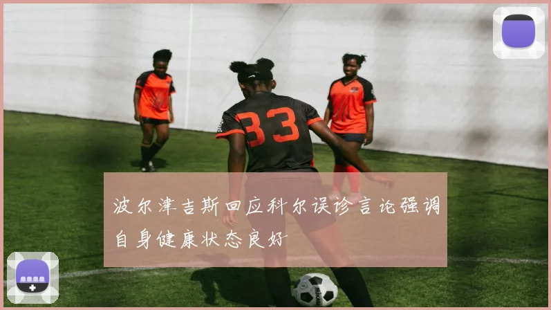 波尔津吉斯回应科尔误诊言论强调自身健康状态良好