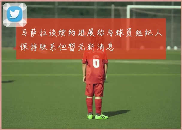 马萨拉谈续约进展称与球员经纪人保持联系但暂无新消息