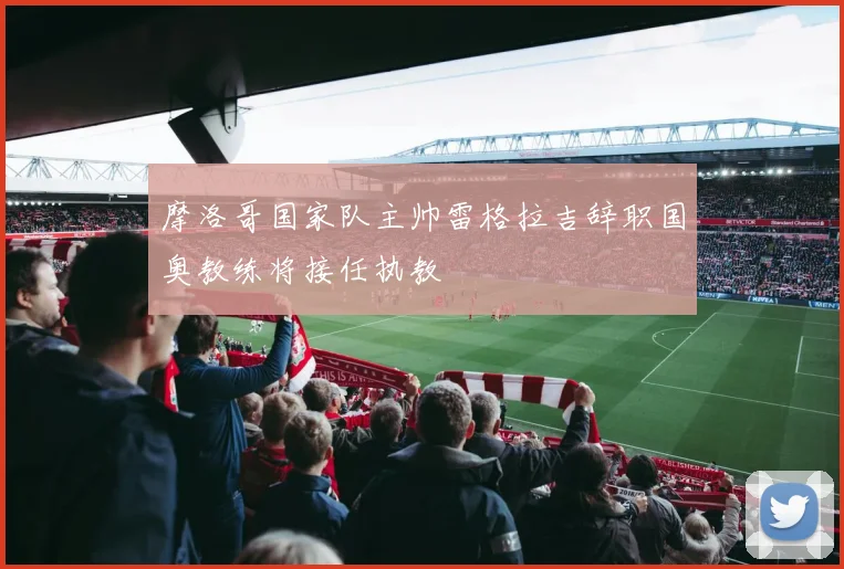 摩洛哥国家队主帅雷格拉吉辞职国奥教练将接任执教