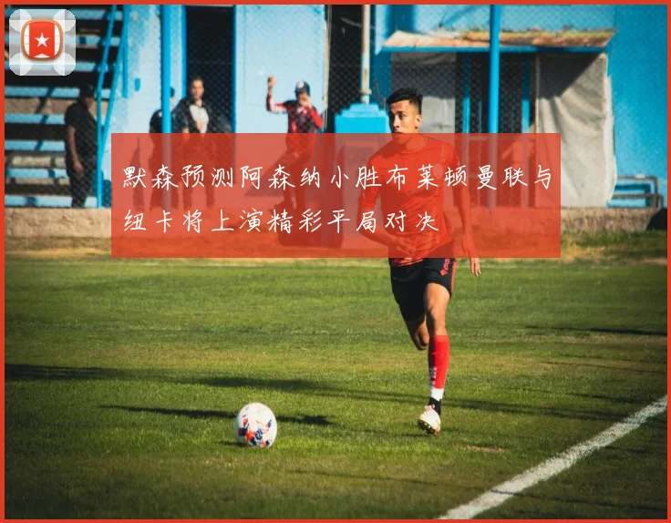 默森预测阿森纳小胜布莱顿曼联与纽卡将上演精彩平局对决