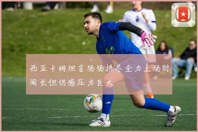 西亚卡姆坦言场场拼尽全力上场时间长但仍感压力巨大