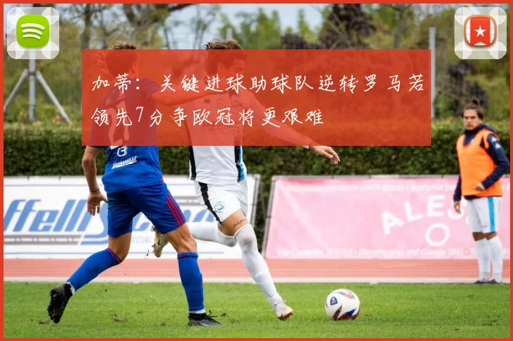 加蒂：关键进球助球队逆转罗马若领先7分争欧冠将更艰难
