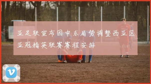 亚足联宣布因中东局势调整西亚区亚冠精英联赛赛程安排