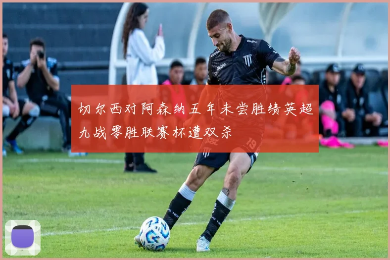 切尔西对阿森纳五年未尝胜绩英超九战零胜联赛杯遭双杀