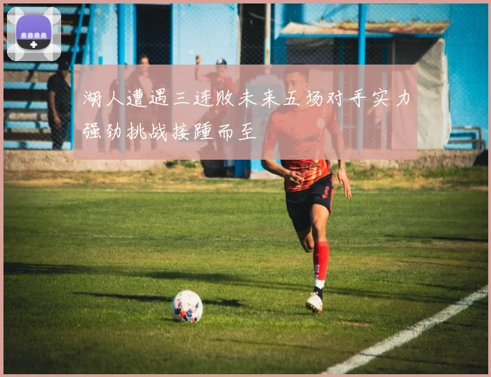 湖人遭遇三连败未来五场对手实力强劲挑战接踵而至