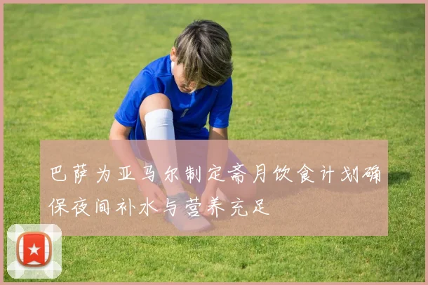 巴萨为亚马尔制定斋月饮食计划确保夜间补水与营养充足