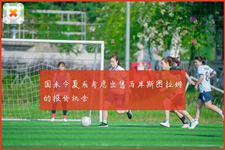 国米今夏或考虑出售马库斯图拉姆的报价机会