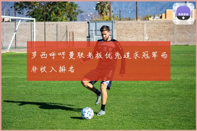 罗西呼吁曼联老板优先追求冠军而非收入排名