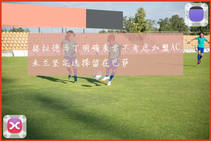 赫拉德马丁明确表示不考虑加盟AC米兰坚定选择留在巴萨