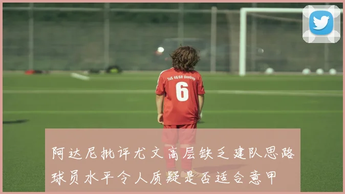 阿达尼批评尤文高层缺乏建队思路球员水平令人质疑是否适合意甲