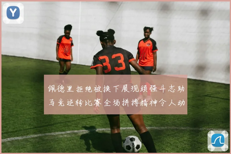 佩德里拒绝被换下展现顽强斗志助马竞逆转比赛全场拼搏精神令人动容